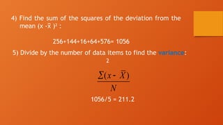 4) Find the sum of the squares of the deviation from the
mean (x - )
x
̅ 2
:
256+144+16+64+576= 1056
5) Divide by the number of data items to find the variance:
2
1056/5 = 211.2
( )
x X
N
 
 