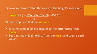 1) Now you have to find the mean of the height’s measured :
Mean ( )
x
̅ = 165+145+153+150 =153.25
4
2) Next step is to find the variance.
 It is the average of the squares of the differences from
mean.
 Subtract individual heights from the mean and square each
value.
 