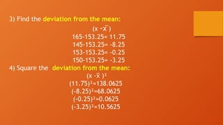 3) Find the deviation from the mean:
(x -x )
̅
165-153.25= 11.75
145-153.25= -8.25
153-153.25= -0.25
150-153.25= -3.25
4) Square the deviation from the mean:
(x - )²
x
̅
(11.75)²=138.0625
(-8.25)²=68.0625
(-0.25)²=0.0625
(-3.25)²=10.5625
 