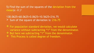 5) Find the sum of the squares of the deviation from the
mean(x - )²
x
̅
138.0625+68.0625+0.0625+10.5625=216.75
 Sum of the square of deviation is: 216.75
 For population standard deviation, we would calculate
variance without subtracting “1” from the denominator.
 But here we subtracting “1” from the denominator.
 This Process is called degree of freedom.
 