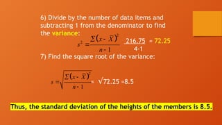 6) Divide by the number of data items and
subtracting 1 from the denominator to find
the variance:
216.75 = 72.25
4-1
7) Find the square root of the variance:
= √72.25 =8.5
Thus, the standard deviation of the heights of the members is 8.5.
 
2
2
1
x X
s
n
 


 
2
1
x X
s
n
 


 