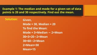 Example 1: The median and mode for a given set of data
points is 20 and 30 respectively. Find out the mean.
Given,
Mode = 30, Median = 20
To find the Mean:
Mode = 3×Median 2×Mean
−
30=3×20 2×Mean
−
30=60 2×Mean
−
2×Mean=30
Mean=15
Solution:
 