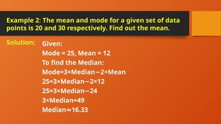 Example 2: The mean and mode for a given set of data
points is 20 and 30 respectively. Find out the mean.
Given:
Mode = 25, Mean = 12
To find the Median:
Mode=3×Median 2×Mean
−
25=3×Median 2×12
−
25=3×Median 24
−
3×Median=49
Median 16.33
≈
Solution:
 