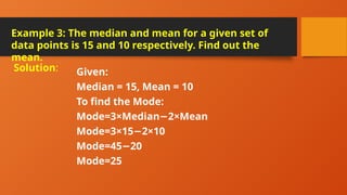 Example 3: The median and mean for a given set of
data points is 15 and 10 respectively. Find out the
mean.
Given:
Median = 15, Mean = 10
To find the Mode:
Mode=3×Median 2×Mean
−
Mode=3×15 2×10
−
Mode=45 20
−
Mode=25
Solution:
 