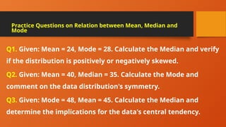 Q1. Given: Mean = 24, Mode = 28. Calculate the Median and verify
if the distribution is positively or negatively skewed.
Q2. Given: Mean = 40, Median = 35. Calculate the Mode and
comment on the data distribution's symmetry.
Q3. Given: Mode = 48, Mean = 45. Calculate the Median and
determine the implications for the data's central tendency.
Practice Questions on Relation between Mean, Median and
Mode
 