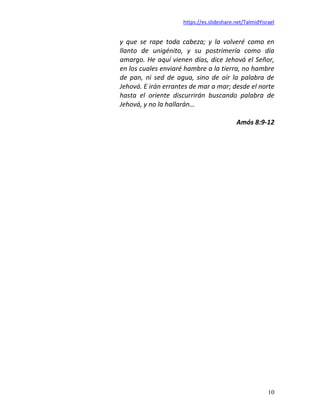 https://es.slideshare.net/TalmidYisrael
10
y que se rape toda cabeza; y la volveré como en
llanto de unigénito, y su postrimería como día
amargo. He aquí vienen días, dice Jehová el Señor,
en los cuales enviaré hambre a la tierra, no hambre
de pan, ni sed de agua, sino de oír la palabra de
Jehová. E irán errantes de mar a mar; desde el norte
hasta el oriente discurrirán buscando palabra de
Jehová, y no la hallarán…
Amós 8:9-12
 