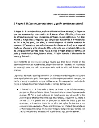 https://es.slideshare.net/TalmidYisrael
2
Autor del comentario: Humberto Rendón Rojas
Transcripción: Humberto Rendón Rojas
2 Reyes 6 Si Dios es por nosotros, ¿quién contra nosotros?
2 Reyes 6.- 1 Los hijos de los profetas dijeron a Eliseo: He aquí, el lugar en
que moramos contigo nos es estrecho. 2 Vamos ahora al Jordán, y tomemos
de allí cada uno una viga, y hagamos allí lugar en que habitemos. Y él dijo:
Andad. 3 Y dijo uno: Te rogamos que vengas con tus siervos. Y él respondió:
Yo iré. 4 Se fue, pues, con ellos; y cuando llegaron al Jordán, cortaron la
madera. 5 Y aconteció que mientras uno derribaba un árbol, se le cayó el
hacha en el agua; y gritó diciendo: ¡Ah, señor mío, era prestada! 6 El varón
de Dios preguntó: ¿Dónde cayó? Y él le mostró el lugar. Entonces cortó él un
palo, y lo echó allí; e hizo flotar el hierro. 7 Y dijo: Tómalo. Y él extendió la
mano, y lo tomó…
Este incidente es interesante porque revela que Dios tiene interés en los
pequeños eventos de nuestra vida, el apóstol Pablo en su carta a los Filipenses
les aconsejó orar por todo, o sea que nada está excluido del ámbito de la
oración.
La pérdida del hacha podría parecernos un acontecimiento insignificante, pero
para aquel pobre discípulo fue un gran problema porque en esos tiempos, un
hacha era muy importante porque había escasez de cualquier herramienta de
hierro e incluso de armas incluso desde el tiempo del rey Saúl;
● 1 Samuel 13.- 19 Y en toda la tierra de Israel no se hallaba herrero;
porque los filisteos habían dicho: Para que los hebreos no hagan espada
o lanza. 20 Por lo cual todos los de Israel tenían que descender a los
filisteos para afilar cada uno la reja de su arado, su azadón, su hacha o
su hoz. 21 Y el precio era un pim por las rejas de arado y por los
azadones, y la tercera parte de un siclo por afilar las hachas y por
componer las aguijadas. 22 Así aconteció que en el día de la batalla no
se halló espada ni lanza en mano de ninguno del pueblo que estaba con
Saúl y con Jonatán, excepto Saúl y Jonatán su hijo, que las tenían…
 
