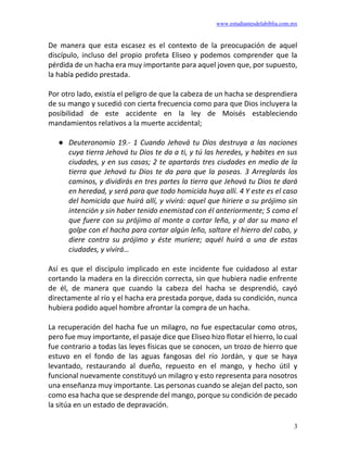 www.estudiantesdelabiblia.com.mx
3
De manera que esta escasez es el contexto de la preocupación de aquel
discípulo, incluso del propio profeta Eliseo y podemos comprender que la
pérdida de un hacha era muy importante para aquel joven que, por supuesto,
la había pedido prestada.
Por otro lado, existía el peligro de que la cabeza de un hacha se desprendiera
de su mango y sucedió con cierta frecuencia como para que Dios incluyera la
posibilidad de este accidente en la ley de Moisés estableciendo
mandamientos relativos a la muerte accidental;
● Deuteronomio 19.- 1 Cuando Jehová tu Dios destruya a las naciones
cuya tierra Jehová tu Dios te da a ti, y tú las heredes, y habites en sus
ciudades, y en sus casas; 2 te apartarás tres ciudades en medio de la
tierra que Jehová tu Dios te da para que la poseas. 3 Arreglarás los
caminos, y dividirás en tres partes la tierra que Jehová tu Dios te dará
en heredad, y será para que todo homicida huya allí. 4 Y este es el caso
del homicida que huirá allí, y vivirá: aquel que hiriere a su prójimo sin
intención y sin haber tenido enemistad con él anteriormente; 5 como el
que fuere con su prójimo al monte a cortar leña, y al dar su mano el
golpe con el hacha para cortar algún leño, saltare el hierro del cabo, y
diere contra su prójimo y éste muriere; aquél huirá a una de estas
ciudades, y vivirá…
Así es que el discípulo implicado en este incidente fue cuidadoso al estar
cortando la madera en la dirección correcta, sin que hubiera nadie enfrente
de él, de manera que cuando la cabeza del hacha se desprendió, cayó
directamente al río y el hacha era prestada porque, dada su condición, nunca
hubiera podido aquel hombre afrontar la compra de un hacha.
La recuperación del hacha fue un milagro, no fue espectacular como otros,
pero fue muy importante, el pasaje dice que Eliseo hizo flotar el hierro, lo cual
fue contrario a todas las leyes físicas que se conocen, un trozo de hierro que
estuvo en el fondo de las aguas fangosas del río Jordán, y que se haya
levantado, restaurando al dueño, repuesto en el mango, y hecho útil y
funcional nuevamente constituyó un milagro y esto representa para nosotros
una enseñanza muy importante. Las personas cuando se alejan del pacto, son
como esa hacha que se desprende del mango, porque su condición de pecado
la sitúa en un estado de depravación.
 