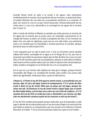 https://es.slideshare.net/TalmidYisrael
4
Cuando Eliseo cortó un palo y lo arrojó a las aguas, esto representa
simbólicamente la muerte, de la perdición del ser humano, su lejanía de Dios,
sin poder disfrutar de una vida con un propósito conforme a su creación. El
palo nos ilustra la cruz en la que murió Jesucristo, Yeshúa descendió de los
cielos para ir a esa cruz, descendió y se sumergió en las aguas de la muerte
por ti y por mí.
Solo a través de Yeshúa el Mesías es posible que toda persona se levante de
las aguas de la muerte que es juicio, para ser colocados nuevamente en el
mango del hacha, es decir, en el plan y propósito de Dios. El ser humano no
debe vivir una vida sin objetivos, pues eso es una vida inútil, una existencia
vacía y sin sentido que ha impulsado a muchas personas al suicidio, porque
pensaron que no valía la pena vivir.
Y por supuesto que no vale la pena vivir si uno se encuentra como aquella
cabeza del hacha, sumergida en el agua y en el fango de un río, por eso es
necesario que todas las personas sepan que el Hijo de Dios fue a esa cruz por
ellos a fin de hacerlos parte de sus propósitos, porque la vida cobra sentido y
vale la pena vivirla cuando saben que sus vidas ni siquiera han comenzado por
haber estado sumergidas en el fondo del río y sin un propósito útil.
Así es que tú y yo hemos sido objetos de este gran milagro, porque fuimos
rescatados del fango y la suciedad del mundo, para recibir una nueva vida
plena de significado, vivida para Dios, y para la vida eterna;
2 Reyes 6.- 8 Tenía el rey de Siria guerra contra Israel, y consultando con sus
siervos, dijo: En tal y tal lugar estará mi campamento. 9 Y el varón de Dios
envió a decir al rey de Israel: Mira que no pases por tal lugar, porque los
sirios van allí. 10 Entonces el rey de Israel envió a aquel lugar que el varón
de Dios había dicho; y así lo hizo una y otra vez con el fin de cuidarse. 11 Y el
corazón del rey de Siria se turbó por esto; y llamando a sus siervos, les dijo:
¿No me declararéis vosotros quién de los nuestros es del rey de Israel?...
El rey de Siria estaba preocupado porque todo plan que él preparaba y cada
lugar a donde iba era descubierto por el rey de Israel y llegó a la conclusión de
que había un espía en su campamento, por eso reunió a sus militares e intentó
descubrir al traidor. Y no le encontró porque todos los suyos le eran leales;
 