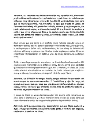 www.estudiantesdelabiblia.com.mx
5
2 Reyes 6.- 12 Entonces uno de los siervos dijo: No, rey señor mío, sino que el
profeta Eliseo está en Israel, el cual declara al rey de Israel las palabras que
tú hablas en tu cámara más secreta 13 Y él dijo: Id, y mirad dónde está, para
que yo envíe a prenderlo. Y le fue dicho: He aquí que él está en Dotán. 14
Entonces envió el rey allá gente de a caballo, y carros, y un gran ejército, los
cuales vinieron de noche, y sitiaron la ciudad. 15 Y se levantó de mañana y
salió el que servía al varón de Dios, y he aquí el ejército que tenía sitiada la
ciudad, con gente de a caballo y carros. Entonces su criado le dijo: ¡Ah, señor
mío! ¿qué haremos?
Aquí vemos que era como si el profeta Eliseo hubiera espiado incluso el
dormitorio del rey de Siria porque sabía todo lo que éste decía, por supuesto,
lo sabía porque el Señor se lo había revelado, Así que el rey de Siria decidió
eliminar a Eliseo y lo primero que hizo fue enviar espías para saber dónde se
encontraba y le localizaron en Dotán, a unos 22 Km de Samaria, la capital del
reino.
Dotán era un lugar con pasto abundante, y a donde llevaban los ganados. Allí
estaba en ese momento Eliseo, entonces el rey de Siria envió a sus soldados
quienes rodearon completamente el lugar. Por la mañana, el criado de Eliseo
salió y al mirar a su alrededor vio la ciudad de Dotán rodeada por el ejército
sirio y se alarmó, Inmediatamente regresó y le informó a Eliseo;
2 Reyes 6.- 16 El le dijo: No tengas miedo, porque más son los que están con
nosotros que los que están con ellos 17 Y oró Eliseo, y dijo: Te ruego, oh
Jehová, que abras sus ojos para que vea. Entonces Jehová abrió los ojos del
criado, y miró; y he aquí que el monte estaba lleno de gente de a caballo, y
de carros de fuego alrededor de Eliseo…
El siervo de Eliseo los vio en la madrugada y con alarma se lo comunicó a su
amo, pero el profeta oró y se hace mención de la oración de Eliseo para que
su criado viera la fuerza de fuego que les proveía de protección divina;
2 Reyes 5.- 18 Y luego que los sirios descendieron a él, oró Eliseo a Jehová, y
dijo: Te ruego que hieras con ceguera a esta gente. Y los hirió con ceguera,
conforme a la petición de Eliseo.
 