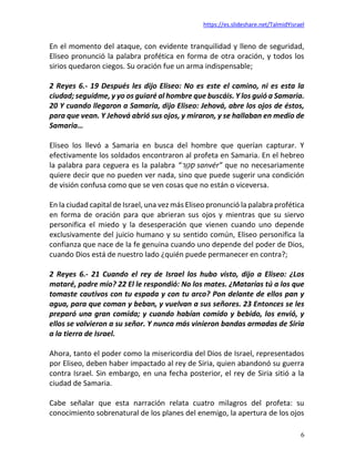 https://es.slideshare.net/TalmidYisrael
6
En el momento del ataque, con evidente tranquilidad y lleno de seguridad,
Eliseo pronunció la palabra profética en forma de otra oración, y todos los
sirios quedaron ciegos. Su oración fue un arma indispensable;
2 Reyes 6.- 19 Después les dijo Eliseo: No es este el camino, ni es esta la
ciudad; seguidme, y yo os guiaré al hombre que buscáis. Y los guió a Samaria.
20 Y cuando llegaron a Samaria, dijo Eliseo: Jehová, abre los ojos de éstos,
para que vean. Y Jehová abrió sus ojos, y miraron, y se hallaban en medio de
Samaria…
Eliseo los llevó a Samaria en busca del hombre que querían capturar. Y
efectivamente los soldados encontraron al profeta en Samaria. En el hebreo
la palabra para ceguera es la palabra “‫ֵר‬‫ו‬ְ‫נ‬ ַ‫ס‬ sanvér” que no necesariamente
quiere decir que no pueden ver nada, sino que puede sugerir una condición
de visión confusa como que se ven cosas que no están o viceversa.
En la ciudad capital de Israel, una vez más Eliseo pronunció la palabra profética
en forma de oración para que abrieran sus ojos y mientras que su siervo
personifica el miedo y la desesperación que vienen cuando uno depende
exclusivamente del juicio humano y su sentido común, Eliseo personifica la
confianza que nace de la fe genuina cuando uno depende del poder de Dios,
cuando Dios está de nuestro lado ¿quién puede permanecer en contra?;
2 Reyes 6.- 21 Cuando el rey de Israel los hubo visto, dijo a Eliseo: ¿Los
mataré, padre mío? 22 El le respondió: No los mates. ¿Matarías tú a los que
tomaste cautivos con tu espada y con tu arco? Pon delante de ellos pan y
agua, para que coman y beban, y vuelvan a sus señores. 23 Entonces se les
preparó una gran comida; y cuando habían comido y bebido, los envió, y
ellos se volvieron a su señor. Y nunca más vinieron bandas armadas de Siria
a la tierra de Israel.
Ahora, tanto el poder como la misericordia del Dios de Israel, representados
por Eliseo, deben haber impactado al rey de Siria, quien abandonó su guerra
contra Israel. Sin embargo, en una fecha posterior, el rey de Siria sitió a la
ciudad de Samaria.
Cabe señalar que esta narración relata cuatro milagros del profeta: su
conocimiento sobrenatural de los planes del enemigo, la apertura de los ojos
 
