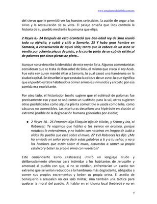 www.estudiantesdelabiblia.com.mx
7
del siervo que le permitió ver las huestes celestiales, la acción de cegar a los
sirios y la restauración de su vista. El pasaje enseña que Dios controla la
historia de su pueblo mediante la persona que elige;
2 Reyes 6.- 24 Después de esto aconteció que Ben-adad rey de Siria reunió
todo su ejército, y subió y sitió a Samaria. 25 Y hubo gran hambre en
Samaria, a consecuencia de aquel sitio; tanto que la cabeza de un asno se
vendía por ochenta piezas de plata, y la cuarta parte de un cab de estiércol
de palomas por cinco piezas de plata…
Aunque no se describe la identidad de este rey de Siria. Algunos comentaristas
consideran que se trata de Ben-adad de Siria, el mismo que atacó al rey Acab.
Fue este rey quien mandó sitiar a Samaria, lo cual causó una hambruna en la
ciudad capital. Se describe lo que costaba la cabeza de un asno, lo que significa
que el pueblo estaba habituado a comer animales inmundos y el costo por esa
comida era exorbitante.
Por otro lado, el historiador Josefo sugiere que el estiércol de palomas fue
precisamente eso y que se usó como un sustituto para la sal, otros sugieren
otras posibilidades como alguna planta comestible o usada como leña, como
cáscaras no comestibles. Las escrituras describen una hipérbole en alusión al
extremo posible de la degradación humana generadas por asedio;
● 2 Reyes 18.- 26 Entonces dijo Eliaquim hijo de Hilcías, y Sebna y Joa, al
Rabsaces: Te rogamos que hables a tus siervos en arameo, porque
nosotros lo entendemos, y no hables con nosotros en lengua de Judá a
oídos del pueblo que está sobre el muro. 27 Y el Rabsaces les dijo: ¿Me
ha enviado mi señor para decir estas palabras a ti y a tu señor, y no a
los hombres que están sobre el muro, expuestos a comer su propio
estiércol y beber su propia orina con vosotros?
Este comandante asirio (Rabsaces) utilizó un lenguaje crudo y
deliberadamente ofensivo para intimidar a los habitantes de Jerusalén y
amenazó al pueblo con que, si no se rendían, enfrentarían un asedio tan
extremo que se verían reducidos a la hambruna más degradante, obligados a
comer sus propios excrementos y beber su propia orina. El asedio de
Senaquerib a Jerusalén no era solo militar, sino también una táctica para
quebrar la moral del pueblo. Al hablar en el idioma local (hebreo) y no en
 
