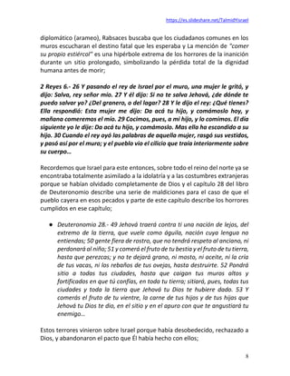 https://es.slideshare.net/TalmidYisrael
8
diplomático (arameo), Rabsaces buscaba que los ciudadanos comunes en los
muros escucharan el destino fatal que les esperaba y La mención de "comer
su propio estiércol" es una hipérbole extrema de los horrores de la inanición
durante un sitio prolongado, simbolizando la pérdida total de la dignidad
humana antes de morir;
2 Reyes 6.- 26 Y pasando el rey de Israel por el muro, una mujer le gritó, y
dijo: Salva, rey señor mío. 27 Y él dijo: Si no te salva Jehová, ¿de dónde te
puedo salvar yo? ¿Del granero, o del lagar? 28 Y le dijo el rey: ¿Qué tienes?
Ella respondió: Esta mujer me dijo: Da acá tu hijo, y comámoslo hoy, y
mañana comeremos el mío. 29 Cocimos, pues, a mi hijo, y lo comimos. El día
siguiente yo le dije: Da acá tu hijo, y comámoslo. Mas ella ha escondido a su
hijo. 30 Cuando el rey oyó las palabras de aquella mujer, rasgó sus vestidos,
y pasó así por el muro; y el pueblo vio el cilicio que traía interiormente sobre
su cuerpo…
Recordemos que Israel para este entonces, sobre todo el reino del norte ya se
encontraba totalmente asimilado a la idolatría y a las costumbres extranjeras
porque se habían olvidado completamente de Dios y el capítulo 28 del libro
de Deuteronomio describe una serie de maldiciones para el caso de que el
pueblo cayera en esos pecados y parte de este capítulo describe los horrores
cumplidos en ese capítulo;
● Deuteronomio 28.- 49 Jehová traerá contra ti una nación de lejos, del
extremo de la tierra, que vuele como águila, nación cuya lengua no
entiendas; 50 gente fiera de rostro, que no tendrá respeto al anciano, ni
perdonará al niño; 51 y comerá el fruto de tu bestia y el fruto de tu tierra,
hasta que perezcas; y no te dejará grano, ni mosto, ni aceite, ni la cría
de tus vacas, ni los rebaños de tus ovejas, hasta destruirte. 52 Pondrá
sitio a todas tus ciudades, hasta que caigan tus muros altos y
fortificados en que tú confías, en toda tu tierra; sitiará, pues, todas tus
ciudades y toda la tierra que Jehová tu Dios te hubiere dado. 53 Y
comerás el fruto de tu vientre, la carne de tus hijos y de tus hijas que
Jehová tu Dios te dio, en el sitio y en el apuro con que te angustiará tu
enemigo…
Estos terrores vinieron sobre Israel porque había desobedecido, rechazado a
Dios, y abandonaron el pacto que Él había hecho con ellos;
 
