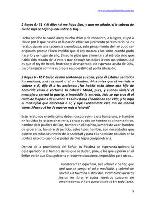 www.estudiantesdelabiblia.com.mx
9
2 Reyes 6.- 31 Y él dijo: Así me haga Dios, y aun me añada, si la cabeza de
Eliseo hijo de Safat queda sobre él hoy…
Dicha petición le causó al rey mucho dolor y de momento, a la ligera, culpó a
Eliseo por lo que pasaba en la nación e hizo un juramento para matarlo. Si los
relatos siguen una secuencia cronológica, este pensamiento del rey pudo ser
originado porque Eliseo impidió que el rey matara a los sirios cuando pudo
hacerlo y en lugar de ello, Eliseo le pidió que alimentara al ejército sirio que
había sido cegado de la vista y que después los dejara ir con sus señores. Así
es que el rey de Israel, frustrado y desesperado, no esperaba ayuda de Dios,
pero tampoco admitía su propia responsabilidad por la situación;
2 Reyes 6.- 32 Y Eliseo estaba sentado en su casa, y con él estaban sentados
los ancianos; y el rey envió a él un hombre. Mas antes que el mensajero
viniese a él, dijo él a los ancianos: ¿No habéis visto cómo este hijo de
homicida envía a cortarme la cabeza? Mirad, pues, y cuando viniere el
mensajero, cerrad la puerta, e impedidle la entrada. ¿No se oye tras él el
ruido de los pasos de su amo? 33 Aún estaba él hablando con ellos, y he aquí
el mensajero que descendía a él; y dijo: Ciertamente este mal de Jehová
viene. ¿Para qué he de esperar más a Jehová?
Este relato nos enseña cómo debemos sobrevivir a una hambruna, el hambre
en las vidas de las personas varía, porque puede ser hambre de alimento físico,
hambre de la palabra de Dios, hambre en el espíritu, hambre de valor, hambre
de esperanza, hambre de justicia, estos tipos hambre, son necesidades que
existen en todos los niveles de la sociedad y para ello no existe solución en la
política excepto cuando el poder de Dios logra compenetrarla.
Dentro de la providencia del Señor, su Palabra de esperanza quiebra la
desesperación y el hambre de los que no dudan, porque los que esperan en el
Señor verán que Dios gobierna y resuelve situaciones imposibles para otros…
…Acontecerá en aquel día, dice Jehová el Señor, que
haré que se ponga el sol a mediodía, y cubriré de
tinieblas la tierra en el día claro. Y cambiaré vuestras
fiestas en lloro, y todos vuestros cantares en
lamentaciones; y haré poner cilicio sobre todo lomo,
 