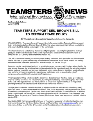 For Immediate Release                                                 Contact:
June 27, 2012                                                         Galen Munroe (202) 624-6904
                                                                      gmunroe@teamster.org


        TEAMSTERS SUPPORT SEN. BROWN’S BILL
              TO REFORM TRADE POLICY
                 Bill Would Restore Oversight to Trade Negotiations, Set Standards

(WASHINGTON) – Teamsters General President Jim Hoffa announced the Teamsters Union’s support
today for legislation by Sen. Sherrod Brown, D-Ohio, that would restore oversight to trade negotiations
and ensure that U.S. trading partners play by the same rules.

“The Teamsters have said all along that we’re not fighting trade – we are fighting trade that destroys
good jobs and lowers standards,’ Hoffa said to reporters on a press conference call with Brown to
announce the 21st Century Trade and Market Access Act.

“We are for trade that creates jobs and improves working conditions. And we are for this bill that would
rewrite the rules for global trade to help protect workers everywhere at this critical time for our country.
We have to make sure labor rights are not an afterthought, but the first thought.”

Congress has the constitutional authority to regulate trade and commerce with foreign nations. But for the
past several decades, the legislative branch has delegated to the executive branch the authority to select
trading partners, negotiate, and sign new trade deals before voting. Brown’s legislation would delegate
new authority to the administration to negotiate new trade deals while re-asserting the role of
congressional oversight into the substance of negotiations.

“This legislation will help set standards for global trade deals to ensure that they create good jobs and
improve working conditions not only at home, but with potential trading partners throughout the world,”
Hoffa said. “The legislation lays out the foundation of how a trade agreement should be negotiated,
providing fair trade with labor standards that workers everywhere deserve.”

Today’s press conference comes in advance of negotiations for the Trans-Pacific Partnership (TPP),
which are slated to continue next week in California. The TPP is a proposed trade agreement that would
link several countries in North, Central, and South America with countries in the Asia-Pacific. In addition
to the United States, the current TPP countries are Australia, Brunei Darussalam, Chile, Malaysia, New
Zealand, Peru, Singapore, and Vietnam; Canada, Mexico, and Japan have also announced their intent to
join the TPP.

Founded in 1903, the International Brotherhood of Teamsters represents 1.4 million hardworking men
and women throughout the United States, Canada and Puerto Rico. Visit www.teamster.org for more
information. Follow us on Twitter @Teamsters and on Facebook at www.facebook.com/teamsters.

                                                    -30-
 