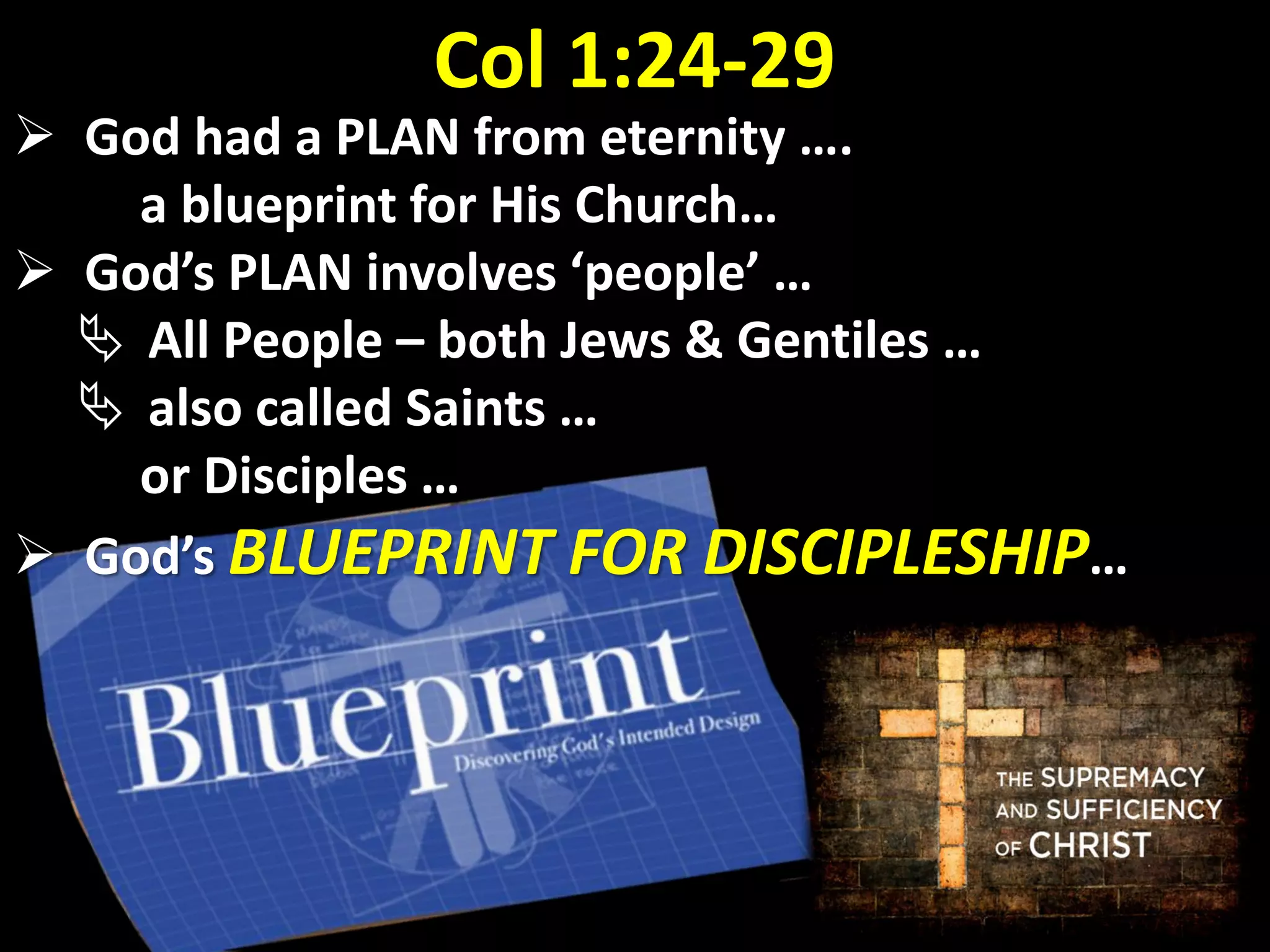 Col 1:24-29
 God had a PLAN from eternity ….
a blueprint for His Church…
 God’s PLAN involves ‘people’ …
 All People – both Jews & Gentiles …
 also called Saints …
or Disciples …
 God’s BLUEPRINT FOR DISCIPLESHIP…
 