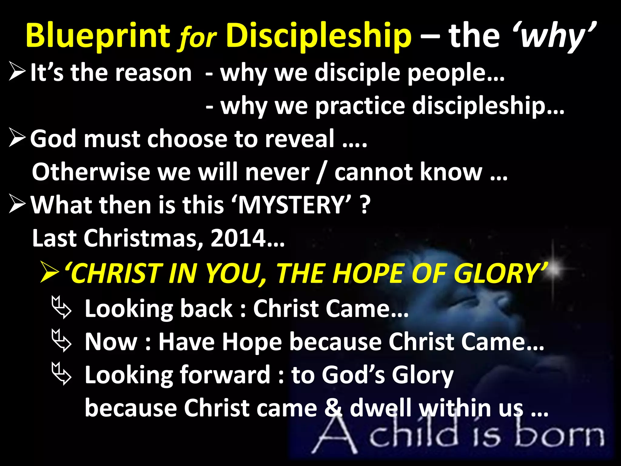 Blueprint for Discipleship – the ‘why’
It’s the reason - why we disciple people…
- why we practice discipleship…
God must choose to reveal ….
Otherwise we will never / cannot know …
What then is this ‘MYSTERY’ ?
Last Christmas, 2014…
‘CHRIST IN YOU, THE HOPE OF GLORY’
 Looking back : Christ Came…
 Now : Have Hope because Christ Came…
 Looking forward : to God’s Glory
because Christ came & dwell within us …
 