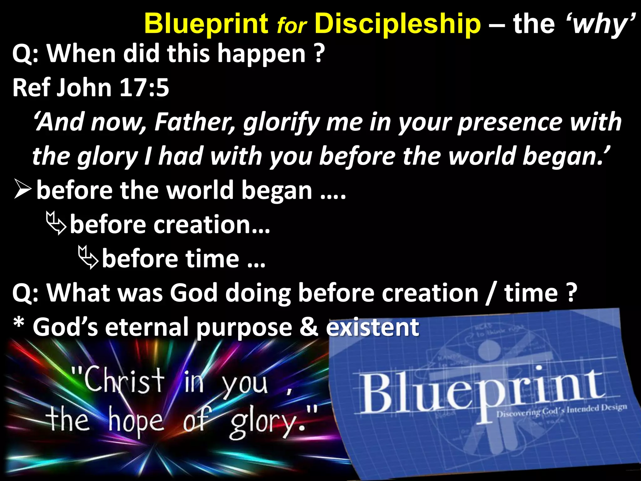 Blueprint for Discipleship – the ‘why’
Q: When did this happen ?
Ref John 17:5
‘And now, Father, glorify me in your presence with
the glory I had with you before the world began.’
before the world began ….
before creation…
before time …
Q: What was God doing before creation / time ?
* God’s eternal purpose & existent
 