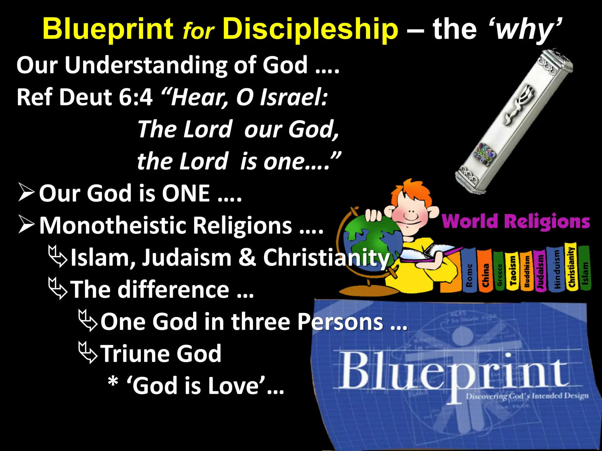 Blueprint for Discipleship – the ‘why’
Our Understanding of God ….
Ref Deut 6:4 “Hear, O Israel:
The Lord our God,
the Lord is one….”
Our God is ONE ….
Monotheistic Religions ….
Islam, Judaism & Christianity
The difference …
One God in three Persons …
Triune God
* ‘God is Love’…
 