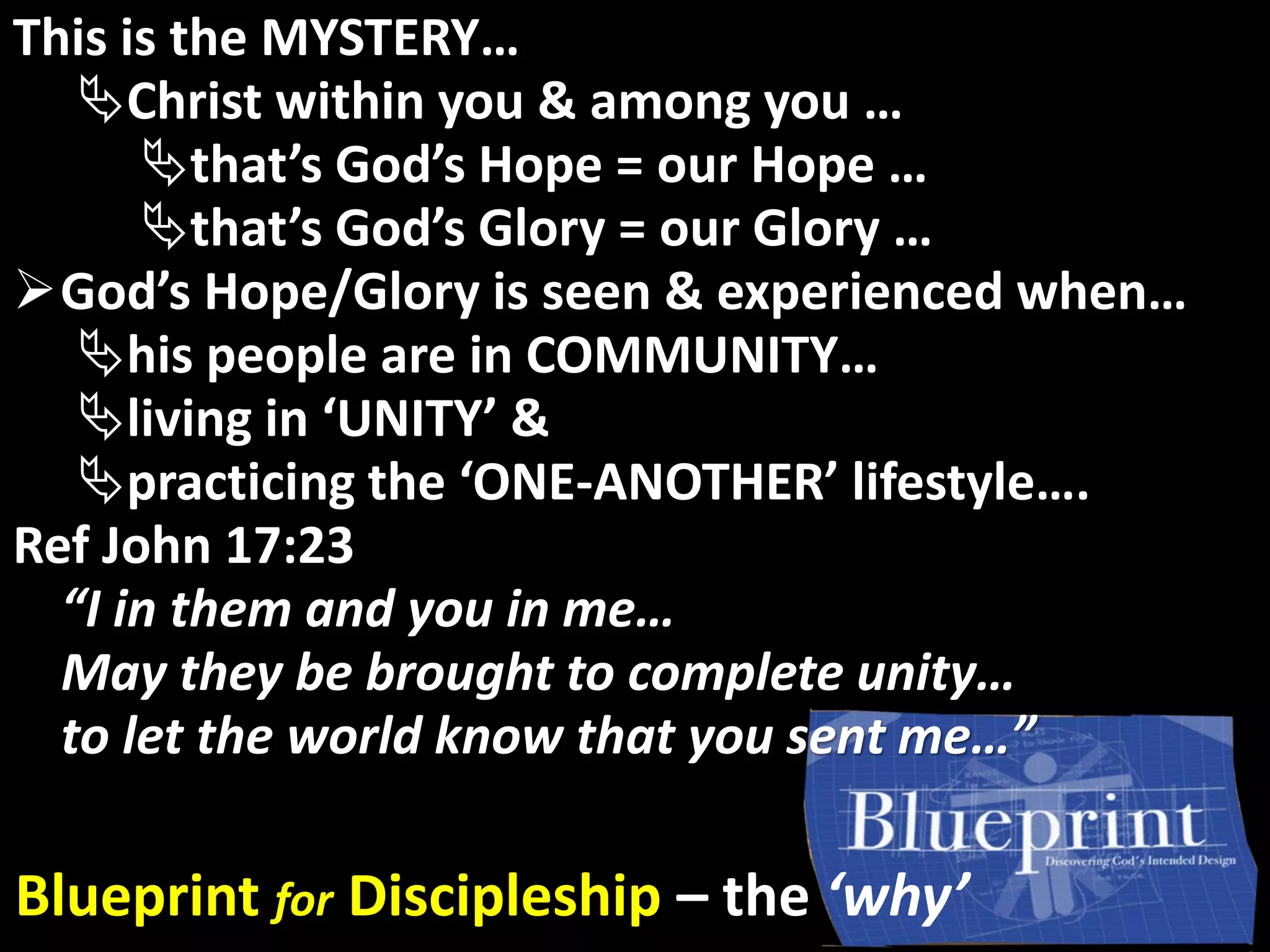 God’s GloryThis is the MYSTERY…
Christ within you & among you …
that’s God’s Hope = our Hope …
that’s God’s Glory = our Glory …
God’s Hope/Glory is seen & experienced when…
his people are in COMMUNITY…
living in ‘UNITY’ &
practicing the ‘ONE-ANOTHER’ lifestyle….
Ref John 17:23
“I in them and you in me…
May they be brought to complete unity…
to let the world know that you sent me…”
Blueprint for Discipleship – the ‘why’
 