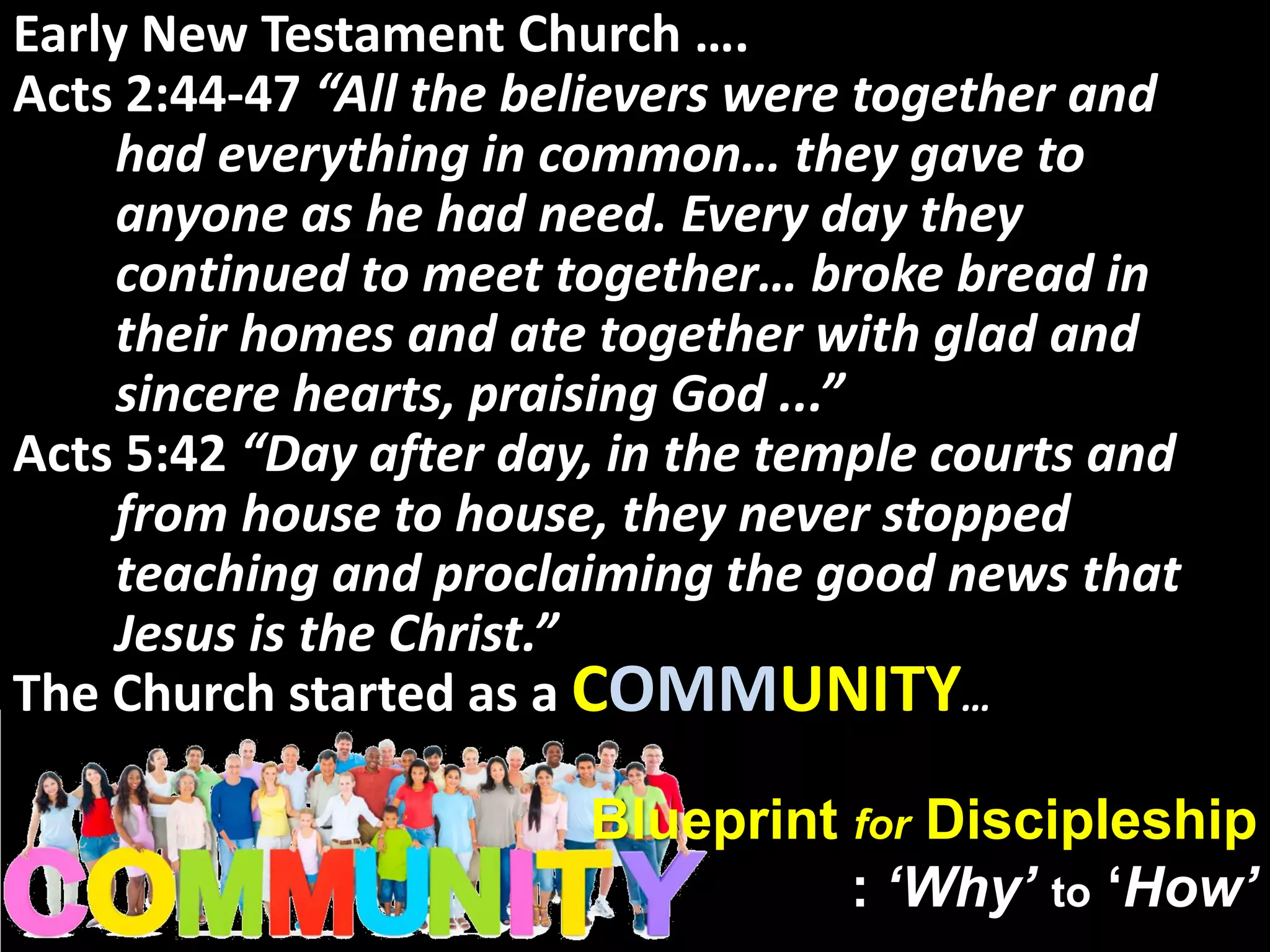 Blueprint for Discipleship
: ‘Why’ to ‘How’
Early New Testament Church ….
Acts 2:44-47 “All the believers were together and
had everything in common… they gave to
anyone as he had need. Every day they
continued to meet together… broke bread in
their homes and ate together with glad and
sincere hearts, praising God ...”
Acts 5:42 “Day after day, in the temple courts and
from house to house, they never stopped
teaching and proclaiming the good news that
Jesus is the Christ.”
The Church started as a COMMUNITY…
 