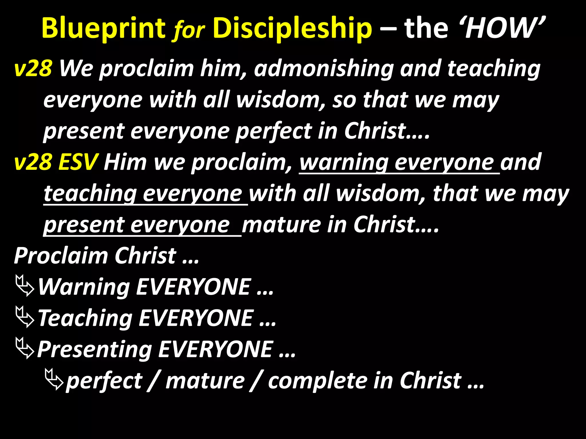 God’s Glory
v28 We proclaim him, admonishing and teaching
everyone with all wisdom, so that we may
present everyone perfect in Christ….
v28 ESV Him we proclaim, warning everyone and
teaching everyone with all wisdom, that we may
present everyone mature in Christ….
Proclaim Christ …
Warning EVERYONE …
Teaching EVERYONE …
Presenting EVERYONE …
perfect / mature / complete in Christ …
Blueprint for Discipleship – the ‘HOW’
 