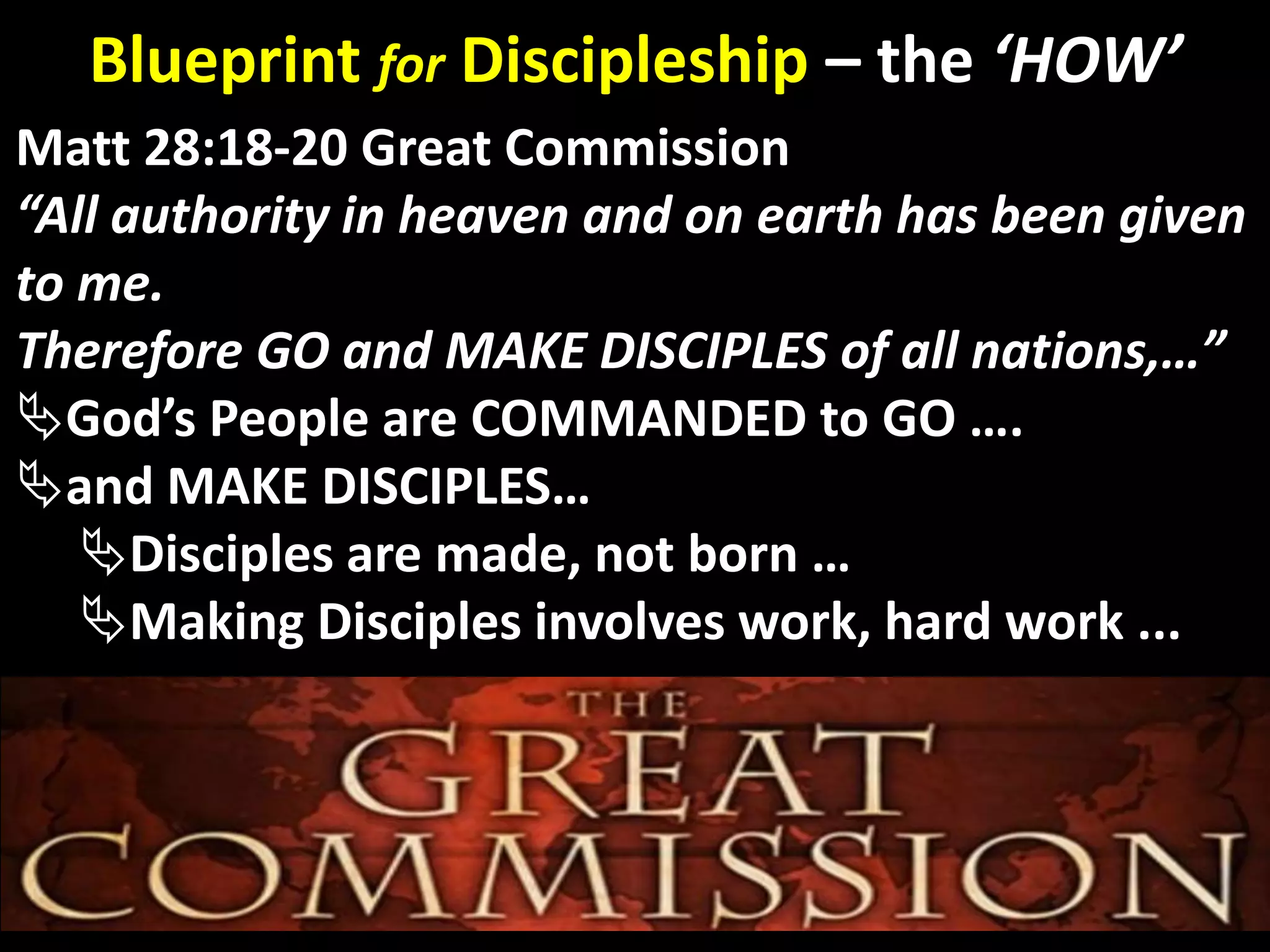 God’s Glory
Matt 28:18-20 Great Commission
“All authority in heaven and on earth has been given
to me.
Therefore GO and MAKE DISCIPLES of all nations,…”
God’s People are COMMANDED to GO ….
and MAKE DISCIPLES…
Disciples are made, not born …
Making Disciples involves work, hard work ...
Blueprint for Discipleship – the ‘HOW’
 