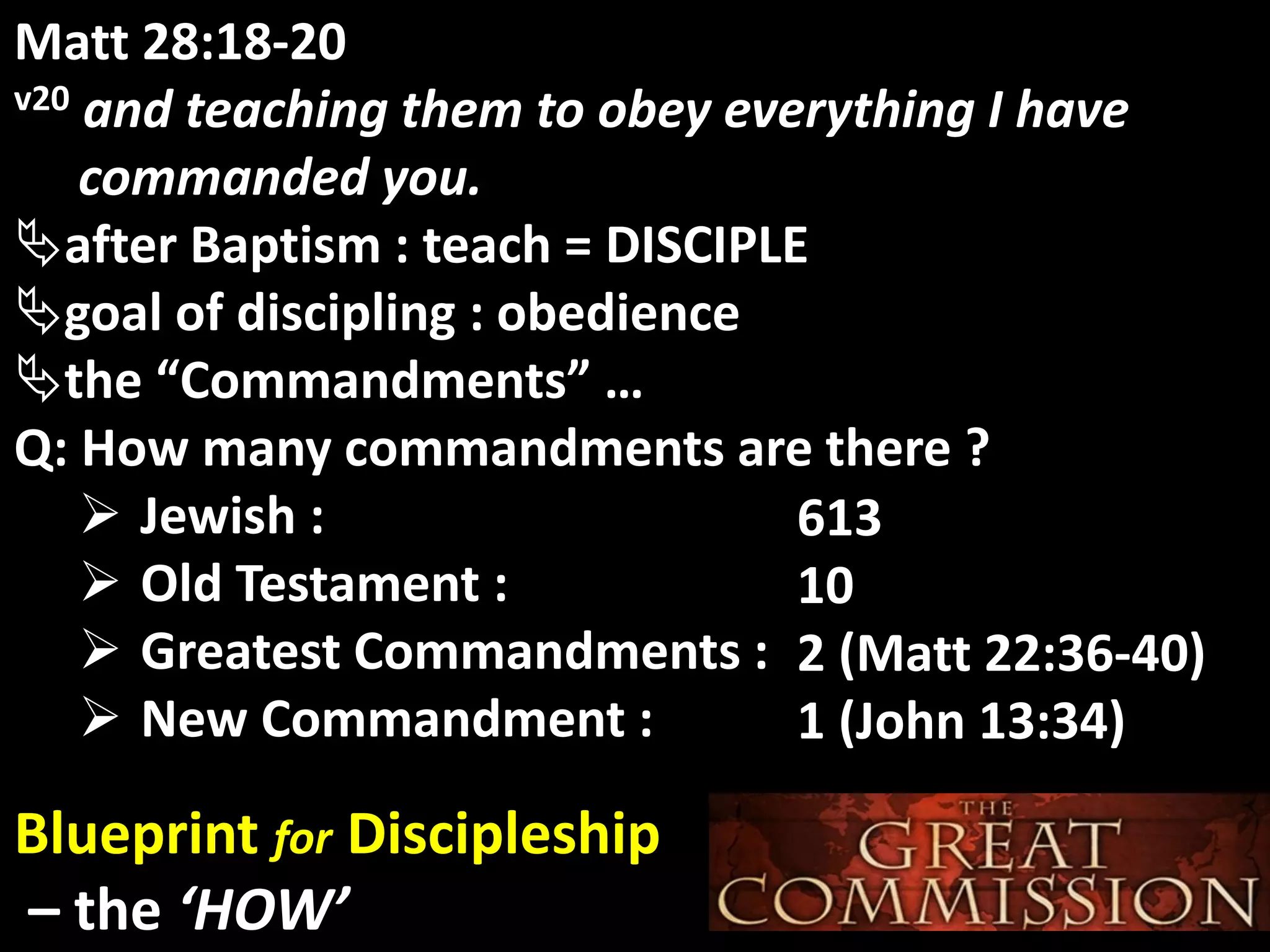 God’s GloryMatt 28:18-20
v20 and teaching them to obey everything I have
commanded you.
after Baptism : teach = DISCIPLE
goal of discipling : obedience
the “Commandments” …
Q: How many commandments are there ?
 Jewish :
 Old Testament :
 Greatest Commandments :
 New Commandment :
Blueprint for Discipleship
– the ‘HOW’
613
10
2 (Matt 22:36-40)
1 (John 13:34)
 
