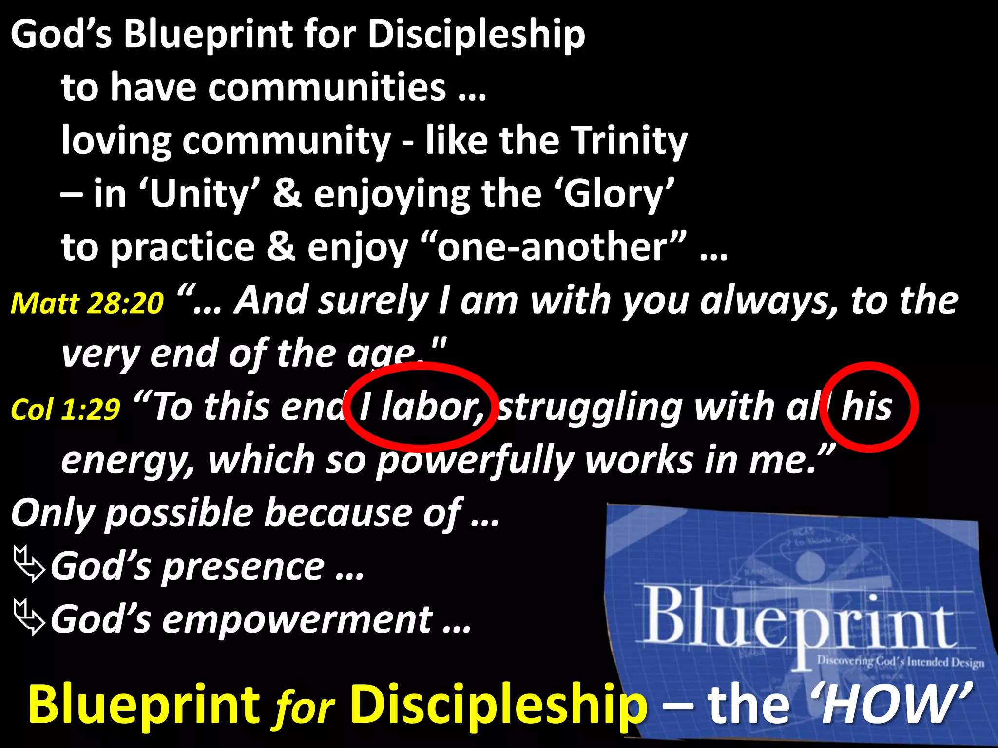 God’s GloryGod’s Blueprint for Discipleship
to have communities …
loving community - like the Trinity
– in ‘Unity’ & enjoying the ‘Glory’
to practice & enjoy “one-another” …
Matt 28:20 “… And surely I am with you always, to the
very end of the age."
Col 1:29 “To this end I labor, struggling with all his
energy, which so powerfully works in me.”
Only possible because of …
God’s presence …
God’s empowerment …
Blueprint for Discipleship – the ‘HOW’
 