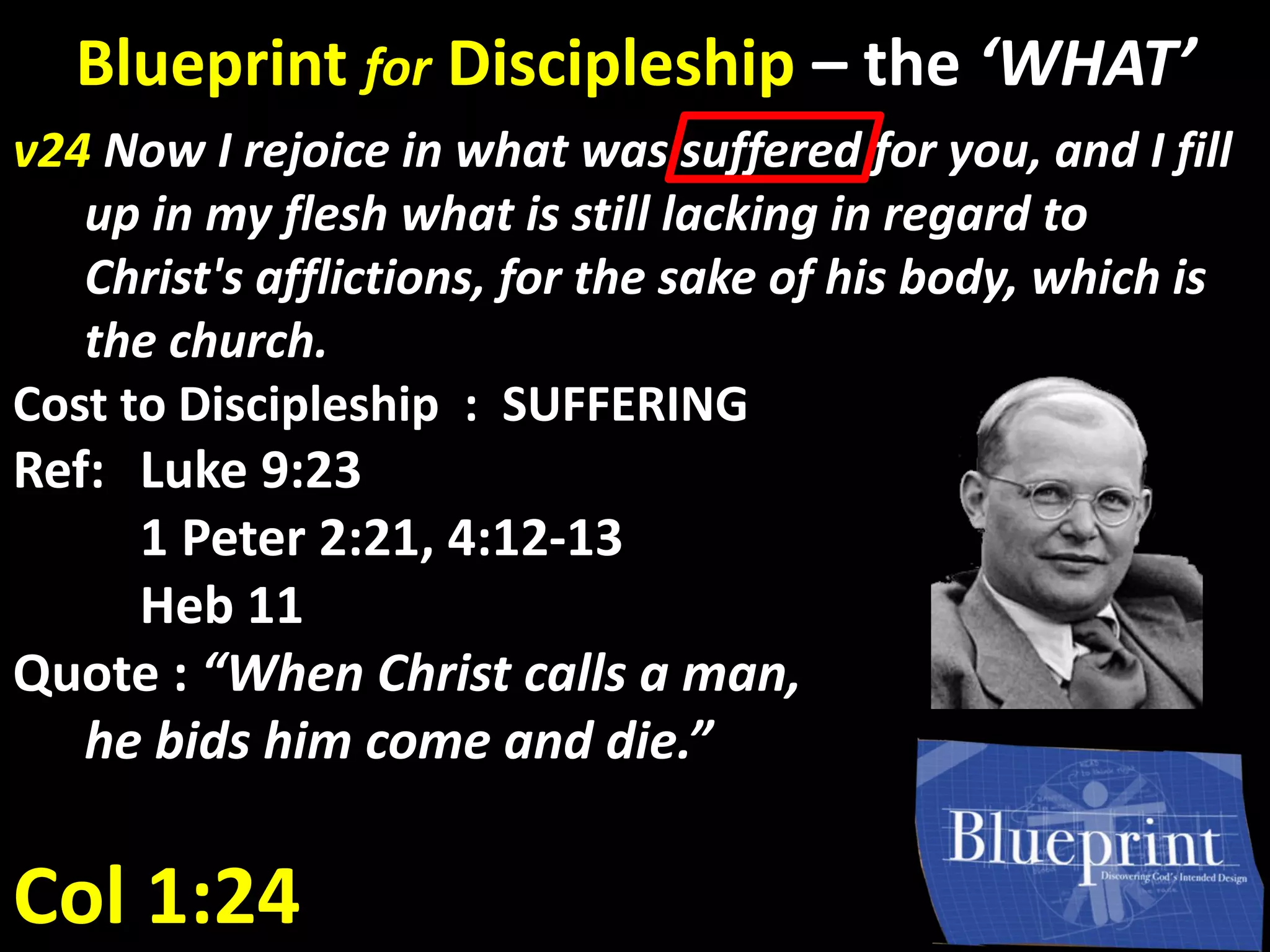 Col 1:24
v24 Now I rejoice in what was suffered for you, and I fill
up in my flesh what is still lacking in regard to
Christ's afflictions, for the sake of his body, which is
the church.
Cost to Discipleship : SUFFERING
Ref: Luke 9:23
1 Peter 2:21, 4:12-13
Heb 11
Quote : “When Christ calls a man,
he bids him come and die.”
Blueprint for Discipleship – the ‘WHAT’
 