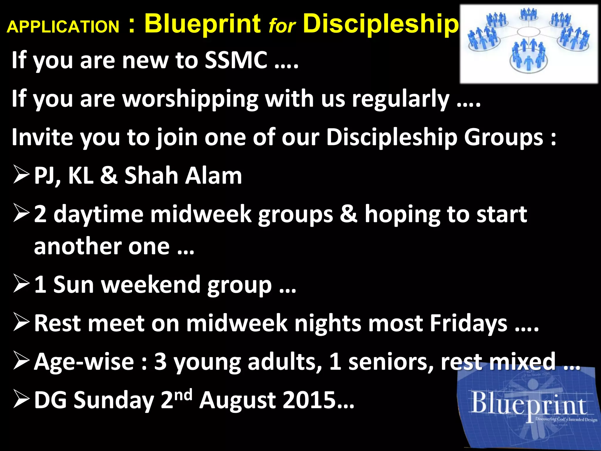 APPLICATION : Blueprint for Discipleship
If you are new to SSMC ….
If you are worshipping with us regularly ….
Invite you to join one of our Discipleship Groups :
PJ, KL & Shah Alam
2 daytime midweek groups & hoping to start
another one …
1 Sun weekend group …
Rest meet on midweek nights most Fridays ….
Age-wise : 3 young adults, 1 seniors, rest mixed …
DG Sunday 2nd August 2015…
 