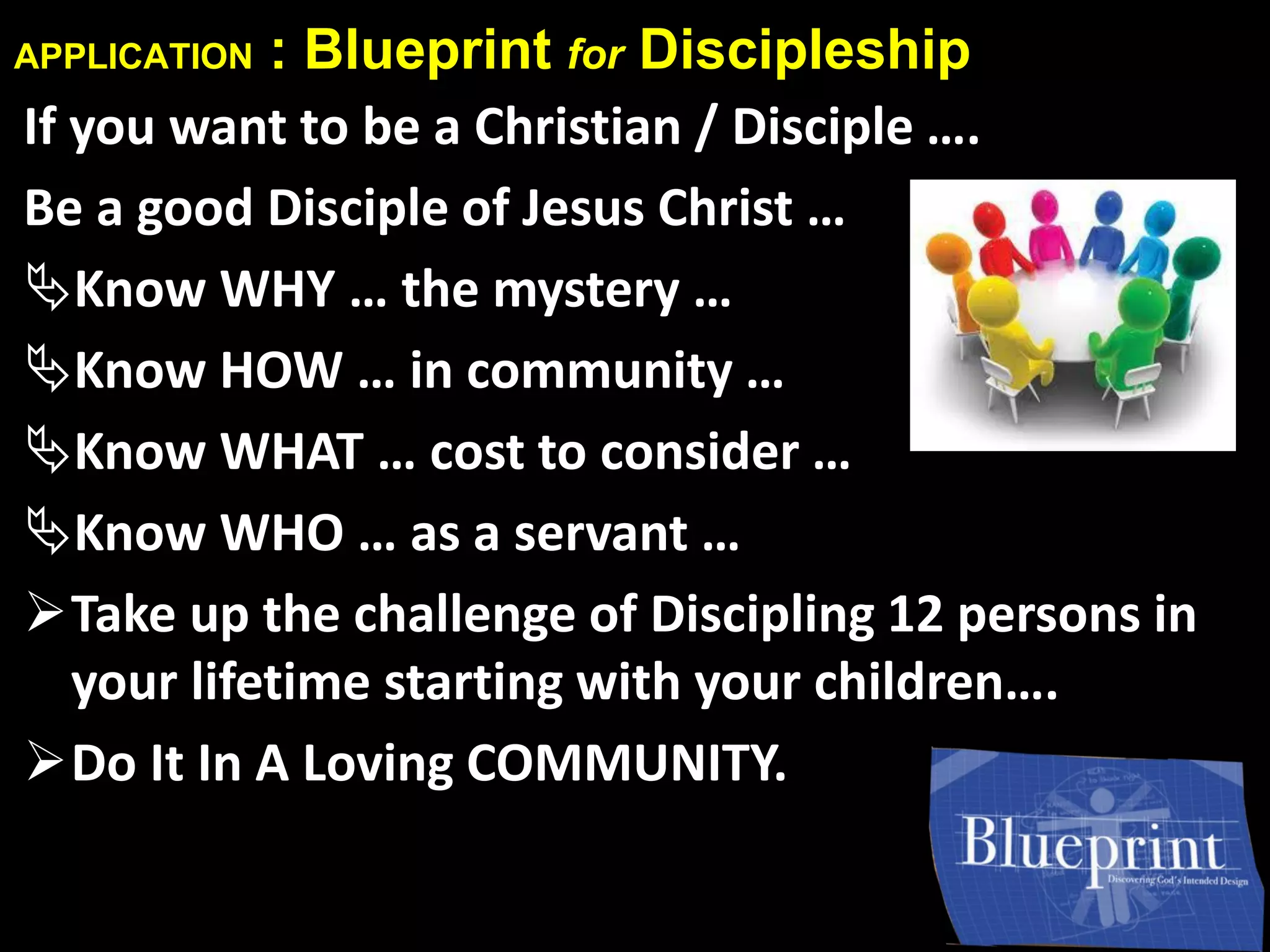 APPLICATION : Blueprint for Discipleship
If you want to be a Christian / Disciple ….
Be a good Disciple of Jesus Christ …
Know WHY … the mystery …
Know HOW … in community …
Know WHAT … cost to consider …
Know WHO … as a servant …
Take up the challenge of Discipling 12 persons in
your lifetime starting with your children….
Do It In A Loving COMMUNITY.
 