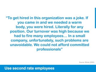 “To get hired in this organization was a joke. If
       you came in and we needed a warm
      body, you were hired. Literally for any
  position. Our turnover was high because we
     had to fire many employees… In a small
  company, unfortunately, such problems are
  unavoidable. We could not afford committed
                   professionals”


                                           Source: Bhide (2000)



Use second rate employees
 