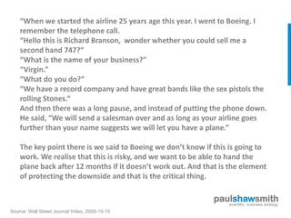“When we started the airline 25 years age this year. I went to Boeing. I
           AMAR BHIDE
    remember the telephone call.
    “Hello this is Richard Branson, wonder whether you could sell me a
    second hand 747?”
    “What is the name of your business?”
    “Virgin.”
    “What do you do?”
    “We have a record company and have great bands like the sex pistols the
    rolling Stones.“
    And then there was a long pause, and instead of putting the phone down.
    He said, “We will send a salesman over and as long as your airline goes
    further than your name suggests we will let you have a plane.”

    The key point there is we said to Boeing we don’t know if this is going to
    work. We realise that this is risky, and we want to be able to hand the
    plane back after 12 months if it doesn’t work out. And that is the element
    of protecting the downside and that is the critical thing.

                                                              paulshawsmith
                                                                 scientific business strategy
Source: Wall Street Journal Video, 2009-10-15
 