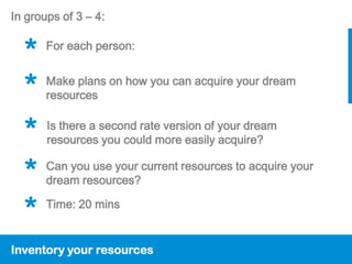 In groups of 3 – 4:


  *    For each person:


  *    Make plans on how you can acquire your dream
       resources


  *    Is there a second rate version of your dream
       resources you could more easily acquire?

  *    Can you use your current resources to acquire your
       dream resources?

  *    Time: 20 mins


Inventory your resources
 