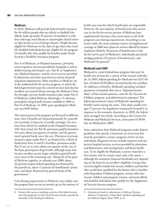 28   THE LONG-TERM BUDGET OUTLOOK



      Medicare                                                                  health care costs for which beneficiaries are responsible.
      In 2010, Medicare will provide federal health insurance                   However, the vast majority of beneficiaries who receive
      for 46 million people who are elderly or disabled (the                    care in the fee-for-service portion of Medicare have
      elderly make up nearly 85 percent of enrollees) or who                    supplemental insurance that covers many or all of the
      have end-stage renal disease or amyotrophic lateral sclero-               program’s cost-sharing requirements. According to one
      sis (also known as Lou Gehrig’s disease). People become                   recent study, the most common sources of supplemental
      eligible for Medicare on the basis of age when they reach                 coverage in 2006 were plans for retirees offered by former
      65; disabled individuals become eligible for the program                  employers (held by 39 percent of beneficiaries in the
      24 months after they qualify for benefits under Social                    fee-for-service part of Medicare), individually purchased
      Security’s Disability Insurance program.                                  medigap policies (32 percent of beneficiaries), and
                                                                                Medicaid (16 percent).9
      Part A of Medicare, or Hospital Insurance, primarily
      covers inpatient services provided by hospitals as well as
                                                                                Medicaid and CHIP
      skilled nursing and hospice care. Part B, or Supplemen-
                                                                                Medicaid is a joint federal/state program that pays for
      tary Medical Insurance, mainly covers services provided
                                                                                health care services for a variety of low-income individu-
      by physicians and other practitioners and by hospitals’
      outpatient departments. Most enrollees in Medicare are                    als. In 2009, federal spending for Medicaid was $251 bil-
      in the traditional fee-for-service program, in which the                  lion, of which $228 billion covered benefits for enrollees.
      federal government pays for covered services directly, but                (In addition to benefits, Medicaid’s spending included
      enrollees can instead obtain coverage for Medicare’s bene-                payments to hospitals that treat a “disproportionate
      fits through a private health insurance plan under Part C                 share” of low-income patients, costs for the Vaccines for
      of Medicare (called Medicare Advantage). A voluntary                      Children program, and administrative expenses.) The
      prescription drug benefit became available in 2006 as                     federal government’s share of Medicaid’s spending for
      Part D of Medicare. In 2009, gross spending for Medi-                     benefits varies among the states. That share usually aver-
      care was $499 billion.                                                    ages 57 percent, but legislation temporarily boosted it in
                                                                                response to the economic downturn; in 2009, the federal
      The various parts of the program are financed in different                share averaged two-thirds. According to the Centers for
      ways. Part A benefits are financed primarily by a payroll                 Medicare and Medicaid Services, states spent $130 bil-
      tax (currently 2.9 percent of taxable earnings), the reve-                lion on Medicaid in 2009.
      nues from which are credited to the Hospital Insurance
      (HI) Trust Fund. For Part B, premiums paid by beneficia-                  States administer their Medicaid programs under federal
      ries cover about one-quarter of outlays, and the govern-                  guidelines that specify a minimum set of services that
      ment’s general funds cover the rest. (Payments to private                 must be provided to certain categories of low-income
      insurance plans under Part C are financed by a blend of                   individuals. Required services include inpatient and out-
      funds from Parts A and B.) Enrollees’ premiums under                      patient hospital services, services provided by physicians
      Part D are set to cover about one-quarter of the cost of
                                                                                and laboratories, and nursing home and home health
      the basic prescription drug benefit, although many low-
                                                                                care. To be eligible for Medicaid, a person must have a
      income enrollees receive larger subsidies; general funds
                                                                                low income and (in certain cases) only a few assets—
      cover most of the remaining cost. Taking all of the parts
                                                                                although the minimum financial thresholds vary, depend-
      of Medicare together, in calendar year 2008, about
      42 percent of gross federal spending was financed by                      ing on the basis for an enrollee’s eligibility. Groups that
      the payroll tax, about 12 percent by beneficiaries’ premi-                must be eligible include low-income children and families
      ums, and about 40 percent by general funds of the                         who would have qualified for the former Aid to Families
      government.8                                                              with Dependent Children program, certain other low-
                                                                                income children and pregnant women, and most elderly
      Cost-sharing requirements in Medicare vary widely, and                    and disabled individuals who qualify for the Supplemen-
      the program does not set an annual cap on the amount of                   tal Security Income program.

      8. Various other sources, including a portion of the federal income       9. Estimates are based on information in Medicare Payment
         taxes that people pay on their Social Security benefits, provide the      Advisory Commission, A Data Book: Healthcare Spending and
         remainder of the funding for Medicare.                                    the Medicare Program (June 2009), p. 61.


CBO
 