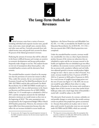 CHAPTER




                                                                 4
                                  The Long-Term Outlook for
                                          Revenues



F     ederal revenues come from a variety of sources,
including individual and corporate income taxes, payroll
                                                                      legislation—the Patient Protection and Affordable Care
                                                                      Act (P.L. 111-148), as amended by the Health Care and
taxes, excise taxes, estate and gift taxes, customs duties,           Education Reconciliation Act of 2010 (P.L. 111-152)—
and other taxes and fees. Currently, proceeds from indi-              that was enacted after CBO’s March projections were
vidual income taxes and payroll taxes account for about               completed.
85 percent of the federal government’s revenues.
                                                                      Under the extended-baseline scenario, revenues would
Predicting the amount of revenues that will be collected              rise considerably over time as a share of gross domestic
in the future is difficult because such receipts are sensitive        product because of the various tax reductions that are
to economic developments and because policymakers                     scheduled to expire and the tax increases enacted in the
frequently make changes to tax law. This analysis focuses             health care legislation that are scheduled to go into effect.
on two sets of assumptions about future policy—the                    In addition, the economic recovery and the interaction of
extended-baseline scenario and the alternative fiscal                 the tax system with cumulative inflation and real (infla-
scenario.                                                             tion-adjusted) growth in income would produce higher
                                                                      average tax rates—that is, taxes as a share of income. As a
The extended-baseline scenario is based on the assump-                result, revenues would rise from 15 percent of GDP in
tion that the provisions of current law remain in effect.             2010 to 21 percent in 2020 and to 23 percent in 2035,
Thus, under this scenario, the tax cuts enacted in the                for a total increase of roughly 8 percentage points over
Economic Growth and Tax Relief Reconciliation Act of                  the next 25 years (see Figure 4-1). By 2035, the tax sys-
2001 (EGTRRA) and the Jobs and Growth Tax Relief                      tem would be quite different from what it is today.
Reconciliation Act of 2003 (JGTRRA) would expire as                   Households at all points in the income scale would pay a
scheduled in 2011; the tax relief provisions in the Ameri-            higher share of their income in taxes than similar house-
can Recovery and Reinvestment Act of 2009 (ARRA,                      holds pay today and a much larger share of households—
Public Law 111-5) would expire as scheduled in 2010 or                nearly half—would be subject to the AMT.2
2011; and the exemption amounts for the individual
alternative minimum tax would remain as they were at                  The alternative fiscal scenario, by contrast, embodies sev-
the beginning of 2010.1 The same assumptions were                     eral possible changes to current law that would continue
incorporated in the Congressional Budget Office’s March               certain tax policies that people have grown accustomed
2010 baseline projections. However, the estimates in this             to—because those policies are in place now or were in
report differ from those projections because they also                place until recently. In particular, most tax cuts enacted
reflect the tax increases included in recent health care              under EGTRRA and JGTRRA, which are currently

1. In recent years, the Congress has enacted temporary increases in   2. The long-term revenue projections reflect the assumption that
   the AMT exemption amounts, but the last increase expired at the       economic conditions are stable after 2020 and thus exclude the
   end of 2009.                                                          effects of rising taxes on people’s behavior.




                                                                                                                                          CBO
 