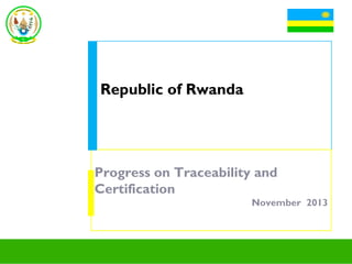 Republic of Rwanda

Progress on Traceability and
Certification
November 2013

 
