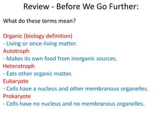 Review - Before We Go Further:
What do these terms mean?
Organic (biology definition)
- Living or once-living matter.
Autotroph
- Makes its own food from inorganic sources.
Heterotroph
- Eats other organic matter.
Eukaryote
- Cells have a nucleus and other membranous organelles.
Prokaryote
- Cells have no nucleus and no membranous organelles.
 