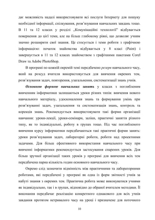 дає можливість надалі використовувати всі послуги Інтернету для пошуку
необхідної інформації, спілкування, розв’язування навчальних завдань тощо.
В 11 та 12 класах у розділі „Комунікаційні технології” відбувається
повернення до цієї теми, але на більш глибокому рівні, що дозволяє учням
значно розширити свої знання. Це стосується і теми роботи з графічною
інформацією: початок знайомства відбувається у 8 класі (Paint) і
завершується в 11 та 12 класах знайомством з графічними пакетами Corel
Draw та Adobe PhotoShop.
В програмі по кожній окремій темі передбачено резерв навчального часу,
який на розсуд вчителя використовується для вивчення окремих тем,
розв’язування задач, повторення, узагальнення, систематизації знань учнів.
Основною формою навчальних занять у класах з поглибленим
вивченням інформатики залишаються уроки різних типів: вивчення нового
навчального матеріалу, удосконалення знань та формування умінь при
розв’язуванні задач, узагальнення та систематизація знань, контроль та
корекція знань. Рекомендується використовувати такі форми організації
навчання: уроки-лекції, уроки-семінари, заліки, практичні заняття різного
типу, як то індивідуальні, роботу в групах тощо. Під час поглибленого
вивчення курсу інформатики передбачаються такі практичні форми занять:
уроки розв’язування задач, лабораторні роботи, роботи над проектними
задачами. Для більш ефективного використання навчального часу при
вивченні інформатики рекомендується застосування спарених уроків. Для
більш зручної організації таких уроків у програмі для вивчення всіх тем
передбачена парна кількість годин основного навчального часу.
Окремо слід зазначити відмінність між практичними та лабораторними
роботами, які передбачені у програмі як одна із форм звітності учнів за
набуті знання з окремих тем. Практична робота може виконуватися учнями
як індивідуально, так і в групах, відповідно до обраної вчителем методики. Її
виконання передбачає реалізацію конкретного однакового для всіх учнів
завдання протягом нетривалого часу на уроці і призначене для поточного
10
 