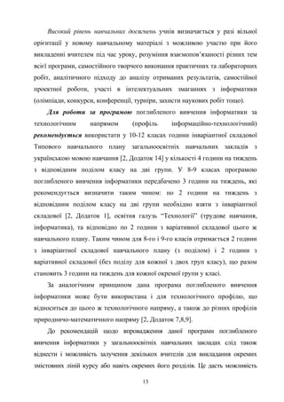 Високий рівень навчальних досягнень учнів визначається у разі вільної
орієнтації у новому навчальному матеріалі з можливою участю при його
викладенні вчителем під час уроку, розуміння взаємопов’язаності різних тем
всієї програми, самостійного творчого виконання практичних та лабораторних
робіт, аналітичного підходу до аналізу отриманих результатів, самостійної
проектної роботи, участі в інтелектуальних змаганнях з інформатики
(олімпіади, конкурси, конференції, турніри, захисти наукових робіт тощо).
Для роботи за програмою поглибленого вивчення інформатики за
технологічним напрямом (профіль інформаційно-технологічний)
рекомендується використати у 10-12 класах години інваріантної складової
Типового навчального плану загальноосвітніх навчальних закладів з
українською мовою навчання [2, Додаток 14] у кількості 4 години на тиждень
з відповідним поділом класу на дві групи. У 8-9 класах програмою
поглибленого вивчення інформатики передбачено 3 години на тиждень, які
рекомендується визначити таким чином: по 2 години на тиждень з
відповідним поділом класу на дві групи необхідно взяти з інваріантної
складової [2, Додаток 1], освітня галузь “Технології” (трудове навчання,
інформатика), та відповідно по 2 години з варіативної складової цього ж
навчального плану. Таким чином для 8-го і 9-го класів отримається 2 години
з інваріантної складової навчального плану (з поділом) і 2 години з
варіативної складової (без поділу для кожної з двох груп класу), що разом
становить 3 години на тиждень для кожної окремої групи у класі.
За аналогічним принципом дана програма поглибленого вивчення
інформатики може бути використана і для технологічного профілю, що
відноситься до цього ж технологічного напряму, а також до різних профілів
природничо-математичного напряму [2, Додаток 7,8,9].
До рекомендацій щодо впровадження даної програми поглибленого
вивчення інформатики у загальноосвітніх навчальних закладах слід також
віднести і можливість залучення декількох вчителів для викладання окремих
змістовних ліній курсу або навіть окремих його розділів. Це дасть можливість
13
 