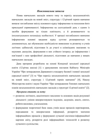 Пояснювальна записка
Поява навчальних закладiв нового типу та перехід загальноосвітніх
навчальних закладів на новий зміст, структуру і 12-річний термін навчання
вимагає поглиблення змісту основного курсу інформатики та посилення його
прикладної спрямованості. Інформатика на сьогоднішній день є одним із
засобів формування не тільки освітнього, а й розвиваючого та
інтелектуального потенціалу особистості. У процесі поглибленого вивчення
інформатики основні завдання курсу суттєво розширюються та
доповнюються, що обумовлено необхідністю виявлення та розвитку в учнів
логічних здібностей, підготовки їх до участі в олімпіадних змаганнях та
наукових дискусіях, формування в них стійкого інтересу до інформатики і
пов’язаної з нею професійної діяльності, підготовки до навчання у вищих
навчальних закладах.
Дана програма розроблена на основі Концепції загальної середньої
освіти (12-річна школа) [1] з урахуванням постанов Кабінету Міністрів
України “Про затвердження Державного стандарту базової і повної загальної
середньої освіти” [3] та “Про перехід загальноосвітніх навчальних закладів
на новий зміст, структуру і 12-річний термін навчання” [4], Наказу
Міністерства освіти і науки України “Про затвердження Типових навчальних
планів загальноосвітніх навчальних закладів у структурі 12-річної освіти” [2].
Програма ставить за мету:
― розвиток логічного, аналітичного мислення та основних видів розумової
діяльності: уміння використовувати індукцію, дедукцію, аналіз, синтез,
робити висновки, узагальнення;
― формування теоретичної бази знань учнів щодо процесів перетворення,
передавання та використання інформації, розкриття значення
інформаційних процесів у формуванні сучасної системно-інформаційної
картини світу, розкриття ролі інформаційних технологій в розвитку
сучасного суспільства;
3
 
