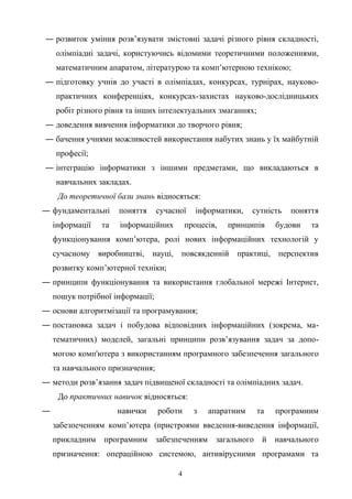 ― розвиток уміння розв’язувати змістовні задачі різного рівня складності,
олімпіадні задачі, користуючись відомими теоретичними положеннями,
математичним апаратом, літературою та комп’ютерною технікою;
― підготовку учнів до участі в олімпіадах, конкурсах, турнірах, науково-
практичних конференціях, конкурсах-захистах науково-дослідницьких
робіт різного рівня та інших інтелектуальних змаганнях;
― доведення вивчення iнформатики до творчого рiвня;
― бачення учнями можливостей використання набутих знань у їх майбутнiй
професiї;
― інтеграцію інформатики з іншими предметами, що викладаються в
навчальних закладах.
До теоретичної бази знань відносяться:
― фундаментальні поняття сучасної інформатики, сутність поняття
інформації та інформаційних процесів, принципів будови та
функціонування комп’ютера, ролі нових інформаційних технологій у
сучасному виробництві, науці, повсякденній практиці, перспектив
розвитку комп’ютерної техніки;
― принципи функціонування та використання глобальної мережі Інтернет,
пошук потрібної інформації;
― основи алгоритмізації та програмування;
― постановка задач і побудова відповідних інформаційних (зокрема, ма-
тематичних) моделей, загальні принципи розв’язування задач за допо-
могою комп'ютера з використанням програмного забезпечення загального
та навчального призначення;
― методи розв’язання задач підвищеної складності та олімпіадних задач.
До практичних навичок відносяться:
― навички роботи з апаратним та програмним
забезпеченням комп’ютера (пристроями введення-виведення інформації,
прикладним програмним забезпеченням загального й навчального
призначення: операційною системою, антивірусними програмами та
4
 