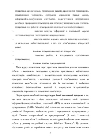 програмами-архіваторами, редакторами текстів, графічними редакторами,
електронними таблицями, системами управління базами даних,
інформаційно-пошуковими системами, педагогічними програмними
засобами, програмами-броузерами для перегляду гіпертекстових сторінок,
програмами для роботи з електронною поштою і телеконференціями);
― навички пошуку інформації в глобальній мережі
Інтернет, створення гіпертекстових сторінок тощо;
― навички аналізу відомих методів побудови алгоритму
та визначення найоптимальніших з них для розв’язування конкретної
задачі;
― навички тестування складених алгоритмів;
― навички роботи з інтегрованим середовищем
програмування;
― навички техніки програмування.
Мета курсу досягається через практичне оволодіння учнями навичками
роботи з основними складовими сучасного програмного забезпечення
комп’ютерів, ознайомлення з функціональним призначенням основних
пристроїв комп’ютера, з основами технології розв’язування задач за
допомогою комп’ютера, починаючи від їх постановки й побудови
відповідних інформаційних моделей і завершуючи інтерпретацією
результатів, отриманих за допомогою комп’ютера.
Характерною особливістю структури даної навчальної програми є те,
що вона складається з двох паралельних змістовних ліній: сучасних
інформаційно-комунікаційних технологій (ІКТ) та основ алгоритмізації та
програмування (ОАП). Обидві ці лінії тематично взаємопов’язані і послідовно
узгоджені. Наприклад, знайомство учнів із середовищем програмування у
курсі “Основи алгоритмізації та програмування” (8 клас, І семестр)
починається лише після їх знайомства з клавіатурою і набуттям ними навичок
роботи у додатку операційної системи Windows “Блокнот”. Це дозволяє
підготувати учнів до сприйняття нового матеріалу взаємопов’заних частин
5
 