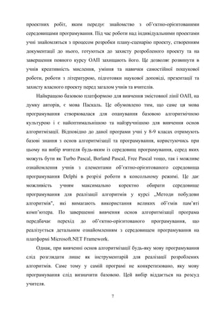 проектних робіт, яким передує знайомство з об’єктно-орієнтованими
середовищами програмування. Під час роботи над індивідуальними проектами
учні знайомляться з процесом розробки плану-сценарію проекту, створенням
документації до нього, готуються до захисту розробленого проекту та на
завершення повного курсу ОАП захищають його. Це дозволяє розвинути в
учнів креативність мислення, уміння та навички самостійної пошукової
роботи, роботи з літературою, підготовки наукової доповіді, презентації та
захисту власного проекту перед загалом учнів та вчителів.
Найкращою базовою платформою для вивчення змістовної лінії ОАП, на
думку авторів, є мова Паскаль. Це обумовлено тим, що саме ця мова
програмування створювалася для опанування базовою алгоритмічною
культурою і є найоптимальнішою та найзручнішою для вивчення основ
алгоритмізації. Відповідно до даної програми учні у 8-9 класах отримують
базові знання з основ алгоритмізації та програмування, користуючись при
цьому на вибір вчителя будь-яким із середовищ програмування, серед яких
можуть бути як Turbo Pascal, Borland Pascal, Free Pascal тощо, так і можливе
ознайомлення учнів з елементами об’єктно-орієнтованого середовища
програмування Delphi в розрізі роботи в консольному режимі. Це дає
можливість учням максимально коректно обирати середовище
програмування для реалізації алгоритмів у курсі „Методи побудови
алгоритмів", які вимагають використання великих об’ємів пам’яті
комп’ютера. По завершенні вивчення основ алгоритмізації програма
передбачає перехід до об’єктно-орієнтованого програмування, що
реалізується детальним ознайомленням з середовищем програмування на
платформі Microsoft.NET Framework.
Однак, при вивченні основ алгоритмізації будь-яку мову програмування
слід розглядати лише як інструментарій для реалізації розроблених
алгоритмів. Саме тому у самій програмі не конкретизовано, яку мову
програмування слід визначити базовою. Цей вибір віддається на розсуд
учителя.
7
 