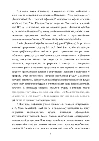 В програмі також поглиблено та розширено розділи знайомства з
апаратним та програмним забезпеченням. Наприклад, у 9-му класі до розділу
„Технології обробки текстової інформації” включено такі офісні програмні
засоби як PowerPoint, Publisher. Також, наприкінці 9-го класу у змістовній
лінії ІКТ до технологічної тематики включено розділ „Технології обробки
мультимедійної інформації”, у якому реалізовано знайомство учнів із такими
сучасними програмними засобами для роботи з мультимедійними
можливостями комп’ютера як Windows Media, Windows Movie Maker.
Розділ „Технології обробки числової інформації” (10 клас) базується на
вивченні програмного продукту Microsoft Excel і на відміну від програм
інших профілів передбачає знайомство учнів з практичним використанням
табличного процесора для розв’язування задач математичного та фізичного
змісту, виконання завдань, що базуються на елементах математичної
статистики, кореляційного та регресійного аналізу. На завершення
знайомства учнів з офісними програмами та при переході до технологій
офісного програмування цікавим і обґрунтовано логічним є включення у
програму курсу поглибленого вивчення інформатики розділу „Технології
побудови автоматів”, що базується на елементах математичної логіки. Це дає
учням змогу закріпити попередньо отримані знання щодо логічних операцій,
побачити їх прикладне значення, зрозуміти будову і принцип роботи
однорозрядного суматора, як основи мікропроцесора. Саме розгляд елементів
математичної логіки під кутом їх прикладного значення дозволив включити
цей розділ до технологічної змістовної лінії.
В 11-му класі знайомство учнів з технологіями офісного програмування
VBA Word, PowerPoint, Excel дає їм в подальшому можливість на повну
потужність використовувати сучасні досягнення інформаційно-
комунікаційних технологій. Розділ „Основи комп’ютерного проектування”,
що включений до програми 12-го класу, передбачає створення кожним учнем
власного сайта з використанням отриманих знань з сучасних комп’ютерних
технологій. В цьому ж класі учні мають можливість поглибити свої знання з
8
 