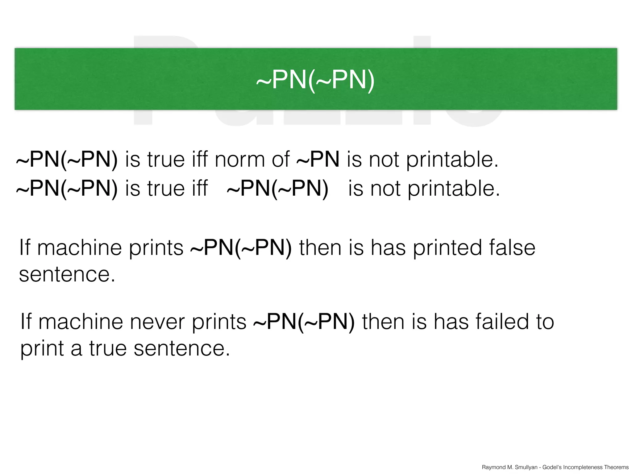 Raymond M. Smullyan - Godel's Incompleteness Theorems
Puzzle~PN(~PN)
~PN(~PN) is true iff norm of ~PN is not printable.
~PN(~PN) is true iff ~PN(~PN) is not printable.
If machine prints ~PN(~PN) then is has printed false
sentence.
If machine never prints ~PN(~PN) then is has failed to
print a true sentence.
 