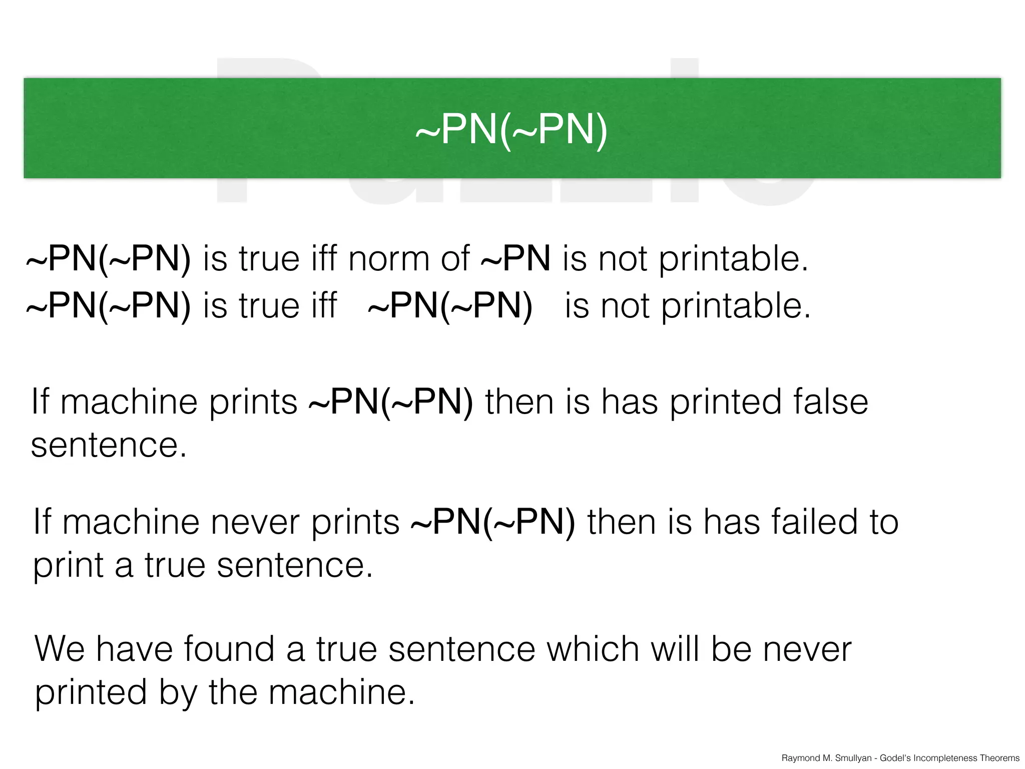 Raymond M. Smullyan - Godel's Incompleteness Theorems
Puzzle~PN(~PN)
~PN(~PN) is true iff norm of ~PN is not printable.
~PN(~PN) is true iff ~PN(~PN) is not printable.
If machine prints ~PN(~PN) then is has printed false
sentence.
If machine never prints ~PN(~PN) then is has failed to
print a true sentence.
We have found a true sentence which will be never
printed by the machine.
 