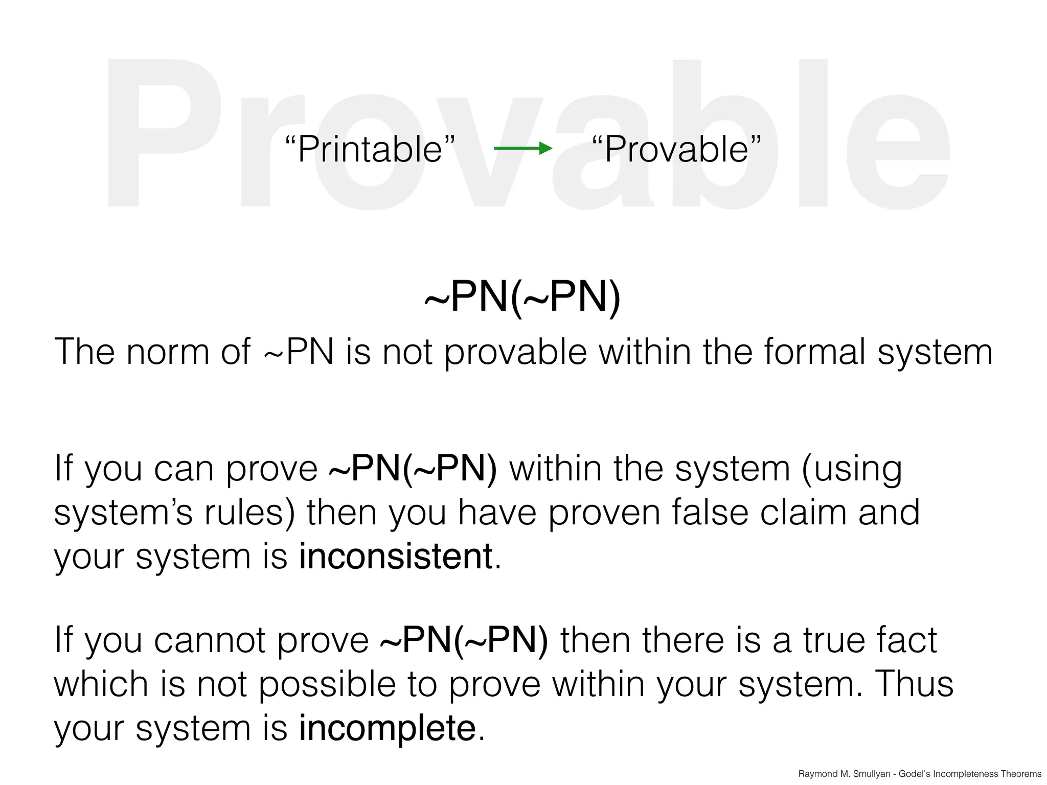 Raymond M. Smullyan - Godel's Incompleteness Theorems
Provable“Printable” “Provable”
~PN(~PN)
The norm of ~PN is not provable within the formal system
If you can prove ~PN(~PN) within the system (using
system’s rules) then you have proven false claim and
your system is inconsistent.
If you cannot prove ~PN(~PN) then there is a true fact
which is not possible to prove within your system. Thus
your system is incomplete.
 