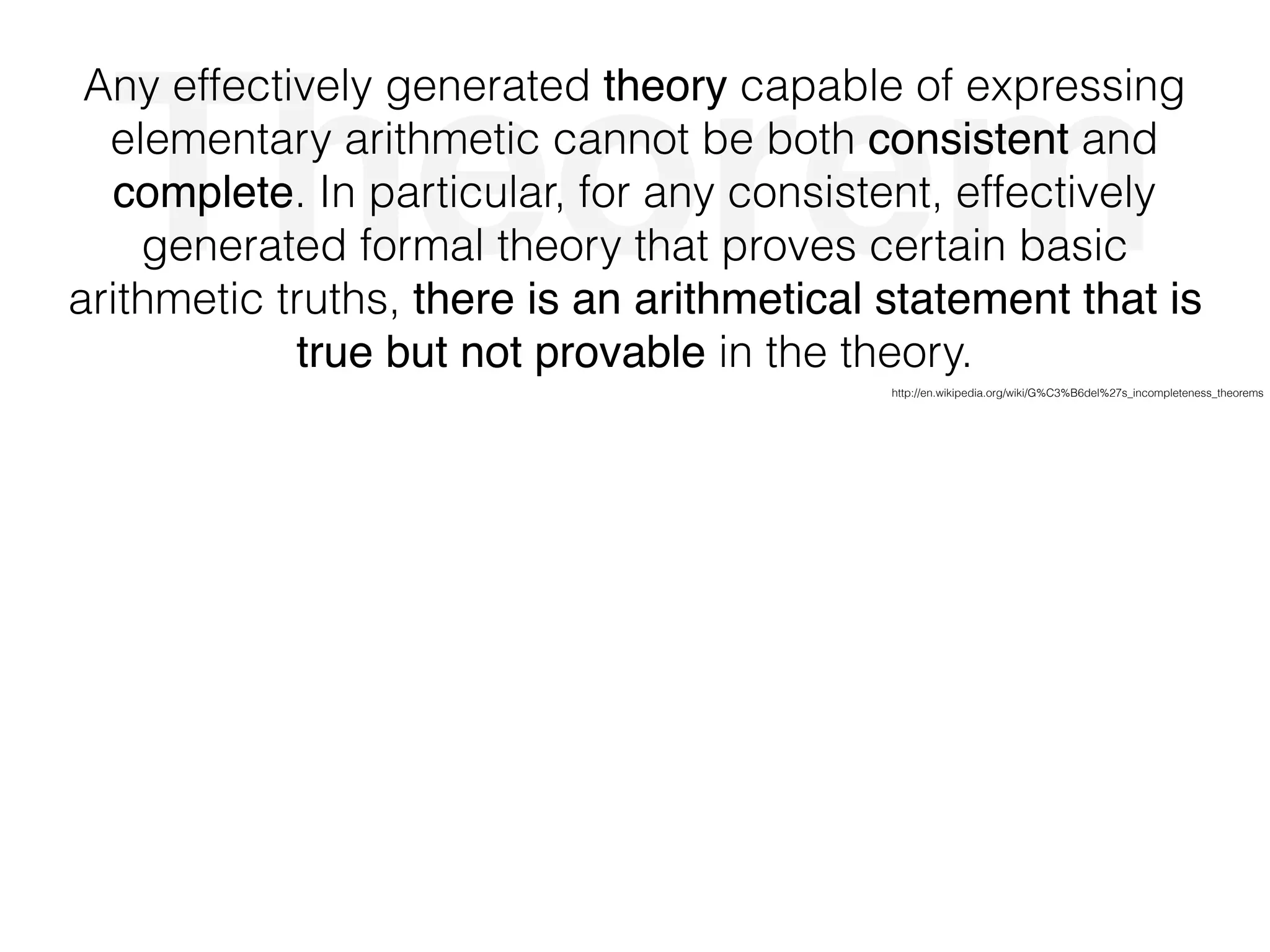 Theorem
Any effectively generated theory capable of expressing
elementary arithmetic cannot be both consistent and
complete. In particular, for any consistent, effectively
generated formal theory that proves certain basic
arithmetic truths, there is an arithmetical statement that is
true but not provable in the theory.
http://en.wikipedia.org/wiki/G%C3%B6del%27s_incompleteness_theorems
 